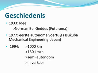 Geschiedenis
• 1933: Idee
>Norman Bel Geddes (Futurama)
• 1977: eerste autonome voertuig (Tsukuba
Mechanical Engineering, Japan)
• 1994: >1000 km
>130 km/h
>semi-autonoom
>in verkeer
 