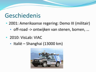 Geschiedenis
• 2001: Amerikaanse regering: Demo III (militair)
• off-road -> ontwijken van stenen, bomen, …
• 2010: VisLab: VIAC
• Italië – Shanghai (13000 km)
 