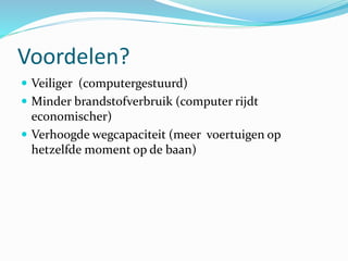 Voordelen?
 Veiliger (computergestuurd)
 Minder brandstofverbruik (computer rijdt
economischer)
 Verhoogde wegcapaciteit (meer voertuigen op
hetzelfde moment op de baan)
 