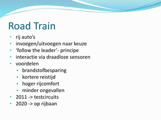 Road Train
• rij auto’s
• invoegen/uitvoegen naar keuze
• ‘follow the leader’- principe
• interactie via draadloze sensoren
• voordelen
• brandstofbesparing
• kortere reistijd
• hoger rijcomfort
• minder ongevallen
• 2011 -> testcircuits
• 2020 -> op rijbaan
 