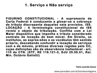 1. Serviço x Não serviço


FIGURINO CONSTITUCIONAL - A supremacia da
Carta Federal é conducente a glosar-se a cobrança
de tributo discrepante daqueles nela previstos. ISS.
LOCAÇÃO - A terminologia constitucional do ISS
revela o objeto da tributação. Conflita com a Lei
Maior dispositivo que imponha o tributo considerado
contrato de locação de bem móvel. Em Direito, os
institutos, as expres-sões e os vocábulos têm sentido
próprio, descabendo confundir a locação de serviços
com a de móveis, práticas diversas regidas pelo CC,
cujas definições são de observância inafastável - art.
110 do CTN. (STF, RE 116.121-3, DJU 25.05.01, Rel.
Min. Octávio Gallotti)



                                                 Tácio Lacerda Gama
                              www.parasaber.com.br/taciolacerdagama
 
