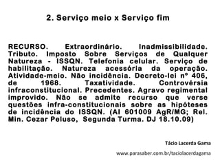 2. Serviço meio x Serviço fim


RECURSO.       Extraordinário.     Inadmissibilidade.
Tributo. Imposto Sobre Serviços de Qualquer
Natureza - ISSQN. Telefonia celular. Serviço de
habilitação. Natureza acessória da operação.
Atividade-meio. Não incidência. Decreto-lei nº 406,
de       1968.       Taxatividade.      Controvérsia
infraconstitucional. Precedentes. Agravo regimental
improvido. Não se admite recurso que verse
questões infra-constitucionais sobre as hipóteses
de incidência do ISSQN. (AI 601009 AgR/MG; Rel.
Min. Cezar Peluso, Segunda Turma. DJ 18.10.09)


                                               Tácio Lacerda Gama
                            www.parasaber.com.br/taciolacerdagama
 