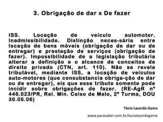 3. Obrigação de dar x De fazer


ISS.     Locação      de     veículo     automotor.
Inadmissibilidade.   Distinção   neces-sária  entre
locação de bens móveis (obrigação de dar ou de
entregar) e prestação de serviços (obrigação de
fazer). Impossibilidade de a legislação tributária
alterar a definição e o alcance de conceitos de
direito privado (CTN, art. 110). Não se revela
tributável, mediante ISS, a locação de veículos
auto-motores (que consubstancia obriga-ção de dar
ou de entregar), eis que esse tributo somente pode
incidir sobre obrigações de fazer. (RE-AgR nº
446.023/PR, Rel. Min. Celso de Melo, 2ª Turma, DOU
30.05.06)
                                              Tácio Lacerda Gama
                           www.parasaber.com.br/taciolacerdagama
 