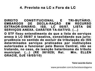 4. Previsto na LC x Fora da LC


DIREITO     CONSTITUCIONAL       E     TRI-BUTÁRIO.
EMBARGOS      DE    DECLA-RAÇÃO      EM    RECURSO
EXTRAOR-DINÁRIO. ISS. LC 56/87. LISTA DE
SERVIÇOS ANEXA. CARÁTER TA-XATIVO. (...)
O STF fixou entendimento de que a lista de serviços
anexa à LC 56/87 é taxativa, consolidando sua juris-
prudência no sentido de excluir da tributação do ISS
determinados serviços praticados por instituições
autorizadas a funcionar pelo Banco Central, não se
tratando, no caso, de isenção heterônoma do tributo
municipal. (...) (RE 361829; Rel.       Min. ELLEN
GRACIE, DJE 18/03/10)

                                              Tácio Lacerda Gama
                           www.parasaber.com.br/taciolacerdagama
 