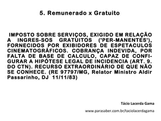 5. Remunerado x Gratuito


IMPOSTO SOBRE SERVIÇOS, EXIGIDO EM RELAÇÃO
A INGRES-SOS GRATUITOS ('PER-MANENTES'),
FORNECIDOS POR EXIBIDORES DE ESPETACULOS
CINEMATOGRÁFICOS. COBRANÇA INDEVIDA, POR
FALTA DE BASE DE CALCULO, CAPAZ DE CONFI-
GURAR A HIPÓTESE LEGAL DE INCIDENCIA (ART. 9.
DO CTN). RECURSO EXTRAORDINÁRIO DE QUE NÃO
SE CONHECE. (RE 97797/MG, Relator Ministro Aldir
Passarinho, DJ 11/11/83)




                                            Tácio Lacerda Gama
                         www.parasaber.com.br/taciolacerdagama
 