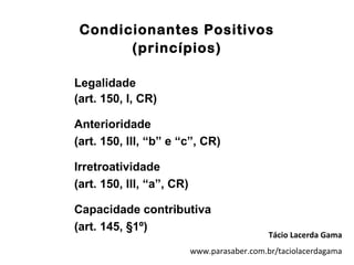 Condicionantes Positivos
       (princípios)

Legalidade
(art. 150, I, CR)

Anterioridade
(art. 150, III, “b” e “c”, CR)

Irretroatividade
(art. 150, III, “a”, CR)

Capacidade contributiva
(art. 145, §1º)
                                              Tácio Lacerda Gama
                           www.parasaber.com.br/taciolacerdagama
 