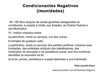 Condicionantes Negativos
                  (imunidades)

 Art. 150 Sem prejuízo de outras garantias asseguradas ao
contribuinte, é vedado à União, aos Estados, ao Distrito Federal e
aos Municípios:
VI - instituir impostos sobre:
a) patrimônio, renda ou serviços, uns dos outros;
b) templos de qualquer culto;
c) patrimônio, renda ou serviços dos partidos políticos, inclusive suas
fundações, das entidades sindicais dos trabalhadores, das
instituições de educação e de assistência social, sem fins lucrativos,
atendidos os requisitos da lei;
d) livros, jornais, periódicos e o papel destinado a sua impressão.

                                                        Tácio Lacerda Gama
                                     www.parasaber.com.br/taciolacerdagama
 