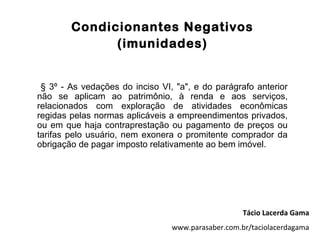 Condicionantes Negativos
              (imunidades)


 § 3º - As vedações do inciso VI, "a", e do parágrafo anterior
não se aplicam ao patrimônio, à renda e aos serviços,
relacionados com exploração de atividades econômicas
regidas pelas normas aplicáveis a empreendimentos privados,
ou em que haja contraprestação ou pagamento de preços ou
tarifas pelo usuário, nem exonera o promitente comprador da
obrigação de pagar imposto relativamente ao bem imóvel.




                                                    Tácio Lacerda Gama
                                 www.parasaber.com.br/taciolacerdagama
 