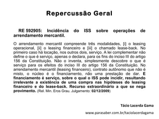 Repercussão Geral

  RE 592905: Incidência            do    ISS    sobre     operações       de
arrendamento mercantil.
O arrendamento mercantil compreende três modalidades, [i] o leasing
operacional, [ii] o leasing financeiro e [iii] o chamado lease-back. No
primeiro caso há locação, nos outros dois, serviço. A lei complementar não
define o que é serviço, apenas o declara, para os fins do inciso III do artigo
156 da Constituição. Não o inventa, simplesmente descobre o que é
serviço para os efeitos do inciso III do artigo 156 da Constituição. No
arrendamento mercantil (leasing financeiro), contrato autônomo que não é
misto, o núcleo é o financiamento, não uma prestação de dar. E
financiamento é serviço, sobre o qual o ISS pode incidir, resultando
irrelevante a existência de uma compra nas hipóteses do leasing
financeiro e do lease-back. Recurso extraordinário a que se nega
provimento. (Rel. Min. Eros Grau. Julgamento: 02/12/2009)


                                                               Tácio Lacerda Gama
                                          www.parasaber.com.br/taciolacerdagama
 