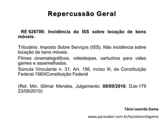 Repercussão Geral

 RE 626706: Incidência do ISS sobre locação de bens
móveis.

Tributário. Imposto Sobre Serviços (ISS). Não incidência sobre
locação de bens móveis.
Filmes cinematográficos, videoteipes, cartuchos para video
games e assemelhados.
Súmula Vinculante n. 31. Art. 156, inciso III, da Constituição
Federal.156IIIConstituição Federal

(Rel. Min. Gilmar Mendes, Julgamento: 08/09/2010, DJe-179
23/09/2010)


                                                    Tácio Lacerda Gama
                                 www.parasaber.com.br/taciolacerdagama
 
