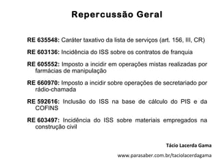 Repercussão Geral

RE 635548: Caráter taxativo da lista de serviços (art. 156, III, CR)
RE 603136: Incidência do ISS sobre os contratos de franquia
RE 605552: Imposto a incidir em operações mistas realizadas por
  farmácias de manipulação
RE 660970: Imposto a incidir sobre operações de secretariado por
  rádio-chamada
RE 592616: Inclusão do ISS na base de cálculo do PIS e da
  COFINS
RE 603497: Incidência do ISS sobre materiais empregados na
  construção civil


                                                     Tácio Lacerda Gama
                                  www.parasaber.com.br/taciolacerdagama
 
