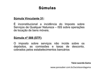Súmulas

Súmula Vinculante 31:
É inconstitucional a incidência do Imposto sobre
Serviços de Qualquer Natureza – ISS sobre operações
de locação de bens móveis.

Súmula nº 588 (STF):
O imposto sobre serviços não incide sobre os
depósitos, as comissões e taxas de desconto,
cobrados pelos estabelecimentos bancários



                                             Tácio Lacerda Gama
                          www.parasaber.com.br/taciolacerdagama
 
