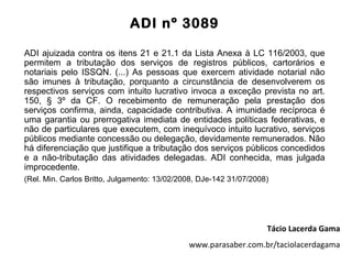 ADI nº 3089

ADI ajuizada contra os itens 21 e 21.1 da Lista Anexa à LC 116/2003, que
permitem a tributação dos serviços de registros públicos, cartorários e
notariais pelo ISSQN. (...) As pessoas que exercem atividade notarial não
são imunes à tributação, porquanto a circunstância de desenvolverem os
respectivos serviços com intuito lucrativo invoca a exceção prevista no art.
150, § 3º da CF. O recebimento de remuneração pela prestação dos
serviços confirma, ainda, capacidade contributiva. A imunidade recíproca é
uma garantia ou prerrogativa imediata de entidades políticas federativas, e
não de particulares que executem, com inequívoco intuito lucrativo, serviços
públicos mediante concessão ou delegação, devidamente remunerados. Não
há diferenciação que justifique a tributação dos serviços públicos concedidos
e a não-tributação das atividades delegadas. ADI conhecida, mas julgada
improcedente.
(Rel. Min. Carlos Britto, Julgamento: 13/02/2008, DJe-142 31/07/2008)




                                                                    Tácio Lacerda Gama
                                              www.parasaber.com.br/taciolacerdagama
 