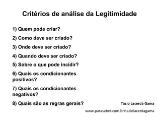 Critérios de análise da Legitimidade

1) Quem pode criar?
2) Como deve ser criado?
3) Onde deve ser criado?
4) Quando deve ser criado?
5) Sobre o que pode incidir?
6) Quais os condicionantes
positivos?
7) Quais os condicionantes
negativos?
8) Quais são as regras gerais?                      Tácio Lacerda Gama
                                 www.parasaber.com.br/taciolacerdagama
 