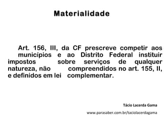 Materialidade



   Art. 156, III, da CF prescreve competir aos
   municípios e ao Distrito Federal instituir
impostos         sobre serviços de qualquer
natureza, não       compreendidos no art. 155, II,
e definidos em lei complementar.



                                            Tácio Lacerda Gama
                         www.parasaber.com.br/taciolacerdagama
 
