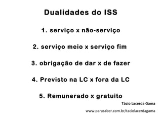 Dualidades do ISS

   1. serviço x não-serviço

2. serviço meio x serviço fim

3. obrigação de dar x de fazer

4. Previsto na LC x fora da LC

  5. Remunerado x gratuito
                                   Tácio Lacerda Gama
                www.parasaber.com.br/taciolacerdagama
 