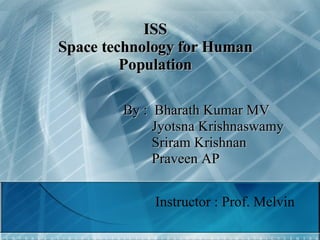 ISS Space technology for Human Population By :  Bharath Kumar MV   Jyotsna Krishnaswamy   Sriram Krishnan   Praveen AP Instructor : Prof. Melvin 