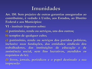 Imunidades Art. 150. Sem prejuízo de outras garantias asseguradas ao contribuinte, é vedado à União, aos Estados, ao Distrito Federal e aos Municípios: VI - instituir impostos sobre: a)  patrimônio, renda ou serviços, uns dos outros; b)  templos de qualquer culto; c)  patrimônio, renda ou serviços dos partidos políticos, inclusive suas fundações, das entidades sindicais dos trabalhadores, das instituições de educação e de assistência social, sem fins lucrativos, atendidos os requisitos da lei; d)  livros, jornais, periódicos e o papel destinado a sua impressão. 