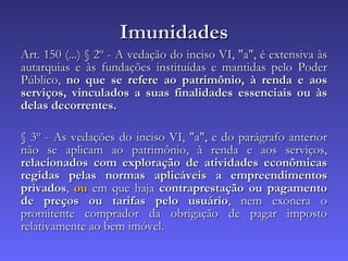 Imunidades Art. 150 (...) § 2º - A vedação do inciso VI, "a", é extensiva às autarquias e às fundações instituídas e mantidas pelo Poder Público,  no que se refere ao patrimônio, à renda e aos serviços, vinculados a suas finalidades essenciais ou às delas decorrentes. § 3º - As vedações do inciso VI, "a", e do parágrafo anterior não se aplicam ao patrimônio, à renda e aos serviços,  relacionados com exploração de atividades econômicas regidas pelas normas aplicáveis a empreendimentos privados ,  ou  em que haja  contraprestação ou pagamento de preços ou tarifas pelo usuário , nem exonera o promitente comprador da obrigação de pagar imposto relativamente ao bem imóvel. 