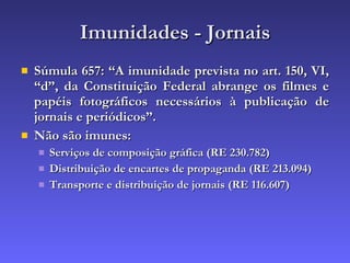 Imunidades - Jornais Súmula 657: “A imunidade prevista no art. 150, VI, “d”, da Constituição Federal abrange os filmes e papéis fotográficos necessários à publicação de jornais e periódicos”. Não são imunes: Serviços de composição gráfica (RE 230.782) Distribuição de encartes de propaganda (RE 213.094) Transporte e distribuição de jornais (RE 116.607) 