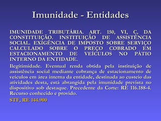 Imunidade - Entidades IMUNIDADE TRIBUTÁRIA. ART. 150, VI, C, DA CONSTITUIÇÃO. INSTITUIÇÃO DE ASSISTÊNCIA SOCIAL. EXIGÊNCIA DE IMPOSTO SOBRE SERVIÇO CALCULADO SOBRE O PREÇO COBRADO EM ESTACIONAMENTO DE VEÍCULOS NO PÁTIO INTERNO DA ENTIDADE.  Ilegitimidade. Eventual renda obtida pela instituição de assistência social mediante cobrança de estacionamento de veículos em área interna da entidade, destinada ao custeio das atividades desta, está abrangida pela imunidade prevista no dispositivo sob destaque. Precedente da Corte: RE 116.188-4. Recurso conhecido e provido.   STF, RE 144.900 
