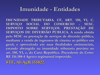 Imunidade - Entidades IMUNIDADE TRIBUTARIA. CF, ART. 150, VI, C. SERVIÇO SOCIAL DO COMERCIO - SESC. IMPOSTO SOBRE SERVIÇOS. PRESTAÇÃO DE SERVIÇOS DE DIVERSÃO PÚBLICA. A renda obtida pelo SESC na prestação de serviços de diversão pública, mediante a venda de ingressos de cinema ao público em geral, e aproveitada em suas finalidades assistenciais, estando abrangida na imunidade tributaria prevista no art. 150, VI, c, da Carta Republica. Precedente da Corte: RE 116.188-4 Agravo regimental improvido. STF, AI-AgR 155822. 