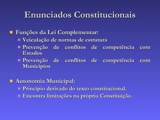 Enunciados Constitucionais Funções da Lei Complementar: Veiculação de normas de estrutura Prevenção de conflitos de competência com Estados Prevenção de conflitos de competência com Municípios Autonomia Municipal: Princípio derivado do texto constitucional. Encontra limitações na própria Constituição. 
