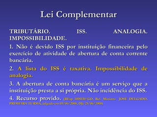 Lei Complementar TRIBUTÁRIO. ISS. ANALOGIA. IMPOSSIBILIDADE. 1. Não é devido ISS por instituição financeira pelo exercício de atividade de abertura de conta corrente bancária. 2.  A lista do ISS é taxativa. Impossibilidade de analogia. 3. A abertura de conta bancária é um serviço que a instituição presta a si própria. Não incidência do ISS. 4. Recurso provido.  (REsp 1008130/GO, Rel. Ministro  JOSÉ DELGADO, PRIMEIRA TURMA, julgado em 03/06/2008, DJe 25/06/2008) 
