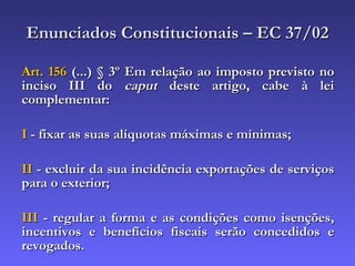 Enunciados Constitucionais – EC 37/02 Art. 156  (...) § 3º Em relação ao imposto previsto no inciso III do  caput  deste artigo, cabe à lei complementar: I  - fixar as suas alíquotas máximas e mínimas; II  - excluir da sua incidência exportações de serviços para o exterior; III  - regular a forma e as condições como isenções, incentivos e benefícios fiscais serão concedidos e revogados. 