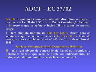 ADCT – EC 37/02 Art. 88 . Enquanto lei complementar não disciplinar o disposto nos incisos I e III do § 3º do art. 156 da Constituição Federal, o imposto a que se refere o inciso III do caput do mesmo artigo: I  - terá alíquota mínima de  dois por cento , exceto para os serviços a que se referem os itens  32, 33 e 34  da Lista de Serviços anexa ao Decreto-Lei nº 406, de 31 de dezembro de 1968; Serviços: Construção Civil, Demolição e Reforma. II  - não será objeto de concessão de isenções, incentivos e benefícios fiscais, que resulte, direta ou indiretamente, na redução da alíquota mínima estabelecida no inciso I. 