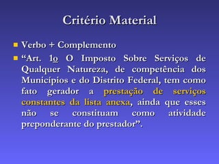 Critério Material Verbo + Complemento “ Art. 1 o  O Imposto Sobre Serviços de Qualquer Natureza, de competência dos Municípios e do Distrito Federal, tem como fato gerador a  prestação de serviços constantes da lista anexa , ainda que esses não se constituam como atividade preponderante do prestador”.   