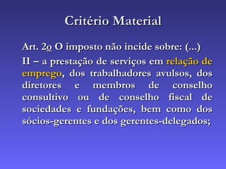 Critério Material Art. 2 o  O imposto não incide sobre: (...) II – a prestação de serviços em  relação de emprego , dos trabalhadores avulsos, dos diretores e membros de conselho consultivo ou de conselho fiscal de sociedades e fundações, bem como dos sócios-gerentes e dos gerentes-delegados; 