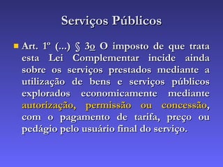 Serviços Públicos Art. 1º (...) § 3 o  O imposto de que trata esta Lei Complementar incide ainda sobre os serviços prestados mediante a utilização de bens e serviços públicos explorados economicamente mediante  autorização, permissão ou concessão , com o pagamento de tarifa, preço ou pedágio pelo usuário final do serviço.   