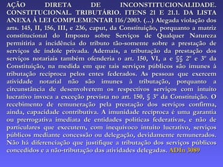 AÇÃO DIRETA DE INCONSTITUCIONALIDADE. CONSTITUCIONAL. TRIBUTÁRIO. ITENS 21 E 21.1. DA LISTA ANEXA À LEI COMPLEMENTAR 116/2003. (...) Alegada violação dos arts. 145, II, 156, III, e 236, caput, da Constituição, porquanto a matriz constitucional do Imposto sobre Serviços de Qualquer Natureza permitiria a incidência do tributo tão-somente sobre a prestação de serviços de índole privada. Ademais, a tributação da prestação dos serviços notariais também ofenderia o art. 150, VI, a e §§ 2º e 3º da Constituição, na medida em que tais serviços públicos são imunes à tributação recíproca pelos entes federados. As pessoas que exercem atividade notarial não são imunes à tributação, porquanto a circunstância de desenvolverem os respectivos serviços com intuito lucrativo invoca a exceção prevista no art. 150, § 3º da Constituição. O recebimento de remuneração pela prestação dos serviços confirma, ainda, capacidade contributiva. A imunidade recíproca é uma garantia ou prerrogativa imediata de entidades políticas federativas, e não de particulares que executem, com inequívoco intuito lucrativo, serviços públicos mediante concessão ou delegação, devidamente remunerados. Não há diferenciação que justifique a tributação dos serviços públicos concedidos e a não-tributação das atividades delegadas.  ADIn 3089 