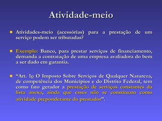 Atividade-meio Atividades-meio (acessórias) para a prestação de um serviço podem ser tributadas? Exemplo:  Banco, para prestar serviços de financiamento, demanda a contratação de uma empresa avaliadora do bem a ser dado em garantia. “ Art. 1 o  O Imposto Sobre Serviços de Qualquer Natureza, de competência dos Municípios e do Distrito Federal, tem como fato gerador a  prestação de serviços constantes da lista anexa ,  ainda que esses não se constituam como atividade preponderante do prestador ”.   