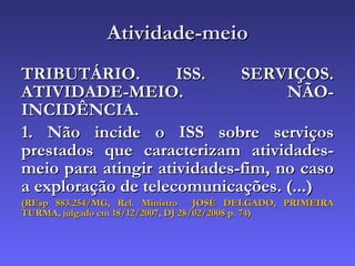 Atividade-meio TRIBUTÁRIO. ISS. SERVIÇOS. ATIVIDADE-MEIO. NÃO-INCIDÊNCIA. 1. Não incide o ISS sobre serviços prestados que caracterizam atividades-meio para atingir atividades-fim, no caso a exploração de telecomunicações. (...) (REsp 883.254/MG, Rel. Ministro  JOSÉ DELGADO, PRIMEIRA TURMA, julgado em 18/12/2007, DJ 28/02/2008 p. 74) 