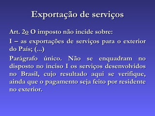 Exportação de serviços Art. 2 o  O imposto não incide sobre: I – as exportações de serviços para o exterior do País; (...) Parágrafo único. Não se enquadram no disposto no inciso I os serviços desenvolvidos no Brasil, cujo resultado aqui se verifique, ainda que o pagamento seja feito por residente no exterior.   