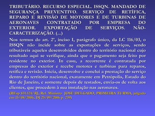 TRIBUTÁRIO. RECURSO ESPECIAL. ISSQN. MANDADO DE SEGURANÇA PREVENTIVO. SERVIÇO DE RETÍFICA, REPARO E REVISÃO DE MOTORES E DE TURBINAS DE AERONAVES CONTRATADO POR EMPRESA DO EXTERIOR. EXPORTAÇÃO DE SERVIÇOS. NÃO-CARACTERIZAÇÃO. (...)  Nos termos do art. 2º, inciso I, parágrafo único, da LC 116/03, o ISSQN não incide sobre as exportações de serviços, sendo tributáveis aqueles desenvolvidos dentro do território nacional cujo resultado aqui se verifique, ainda que o pagamento seja feito por residente no exterior. In casu, a recorrente é contratada por empresas do exterior e recebe motores e turbinas para reparos, retífica e revisão. Inicia, desenvolve e conclui a prestação do serviço dentro do território nacional, exatamente em Petrópolis, Estado do Rio de Janeiro, e somente depois de testados, envia-os de volta aos clientes, que procedem à sua instalação nas aeronaves. (REsp 831.124/RJ, Rel. Ministro  JOSÉ DELGADO, PRIMEIRA TURMA, julgado em 15/08/2006, DJ 25/09/2006 p. 239) 