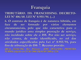 Franquia TRIBUTÁRIO. ISS. FRANCHISING. DECRETO-LEI Nº 406/68. LEI Nº 8.955/94. (...) 6. O contrato de franquia é de natureza híbrida, em face de ser formado por vários elementos circunstanciais, pelo que não caracteriza para o mundo jurídico uma simples prestação de serviço, não incidindo sobre ele o ISS. Por não ser serviço, não consta, de modo identificado, no rol das atividades especificadas pela Lei nº 8.955/94, para fins de tributação do ISS. 7. Recurso provido. (REsp 222246/MG, Rel. Ministro  JOSÉ DELGADO, PRIMEIRA TURMA, julgado em 13/06/2000, DJ 04/09/2000 p. 123) 