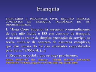 Franquia TRIBUTÁRIO E PROCESSUAL CIVIL. RECURSO ESPECIAL. CONTRATOS DE FRANQUIA. INCIDÊNCIA DO ISS. IMPOSSIBILIDADE. 1. "Esta Corte Superior já assentou o entendimento de que não incide o ISS em contrato de franquia, visto não se tratar de simples prestação de serviço, ao revés, cuida-se de contrato de natureza complexa, que não consta do rol das atividades especificadas pela Lei n.º 8.955/94. (...) 2. Recurso especial a que se nega provimento. (REsp 1066071/SP, Rel. Ministro  TEORI ALBINO ZAVASCKI, PRIMEIRA TURMA, julgado em 07/08/2008, DJe 20/08/2008) 