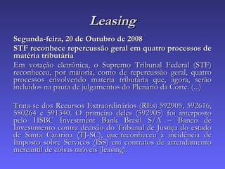 Leasing Segunda-feira, 20 de Outubro de 2008  STF reconhece repercussão geral em quatro processos de matéria tributária  Em votação eletrônica, o Supremo Tribunal Federal (STF) reconheceu, por maioria, como de repercussão geral, quatro processos envolvendo matéria tributária que, agora, serão incluídos na pauta de julgamentos do Plenário da Corte. (...) Trata-se dos Recursos Extraordinários (REs) 592905, 592616, 580264 e 591340. O primeiro deles (592905) foi interposto pelo HSBC Investment Bank Brasil S/A – Banco de Investimento contra decisão do Tribunal de Justiça do estado de Santa Catarina (TJ-SC), que reconheceu a incidência de Imposto sobre Serviços (ISS) em contratos de arrendamento mercantil de coisas móveis (leasing). 