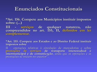 Enunciados Constitucionais “ Art. 156. Compete aos Municípios instituir impostos sobre: (...) III -  serviços  de qualquer natureza, não compreendidos no art. 155, II,  definidos em lei complementar. “ Art. 155. Compete aos Estados e ao Distrito Federal instituir impostos sobre   II - operações relativas à circulação de mercadorias e sobre  prestações de serviços  de transporte interestadual e intermunicipal e de comunicação , ainda que as operações e as prestações se iniciem no exterior”. 