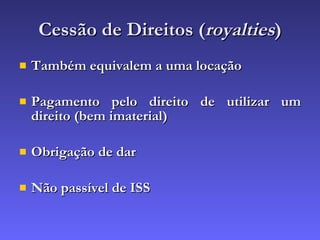 Cessão de Direitos ( royalties ) Também equivalem a uma locação Pagamento pelo direito de utilizar um direito (bem imaterial) Obrigação de dar Não passível de ISS 