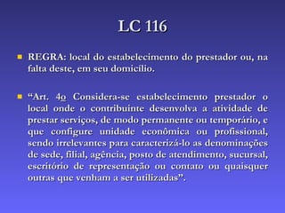 LC 116 REGRA: local do estabelecimento do prestador ou, na falta deste, em seu domicílio. “ Art. 4 o  Considera-se estabelecimento prestador o local onde o contribuinte desenvolva a atividade de prestar serviços, de modo permanente ou temporário, e que configure unidade econômica ou profissional, sendo irrelevantes para caracterizá-lo as denominações de sede, filial, agência, posto de atendimento, sucursal, escritório de representação ou contato ou quaisquer outras que venham a ser utilizadas”. 