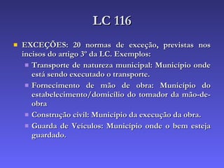 LC 116 EXCEÇÕES: 20 normas de exceção, previstas nos incisos do artigo 3º da LC. Exemplos: Transporte de natureza municipal: Município onde está sendo executado o transporte. Fornecimento de mão de obra: Município do estabelecimento/domicílio do tomador da mão-de-obra Construção civil: Município da execução da obra. Guarda de Veículos: Município onde o bem esteja guardado. 