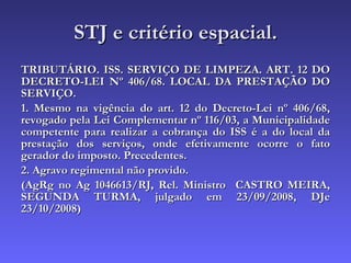 STJ e critério espacial. TRIBUTÁRIO. ISS. SERVIÇO DE LIMPEZA. ART. 12 DO DECRETO-LEI Nº 406/68. LOCAL DA PRESTAÇÃO DO SERVIÇO. 1. Mesmo na vigência do art. 12 do Decreto-Lei nº 406/68, revogado pela Lei Complementar nº 116/03, a Municipalidade competente para realizar a cobrança do ISS é a do local da prestação dos serviços, onde efetivamente ocorre o fato gerador do imposto. Precedentes. 2. Agravo regimental não provido. (AgRg no Ag 1046613/RJ, Rel. Ministro  CASTRO MEIRA, SEGUNDA TURMA, julgado em 23/09/2008, DJe 23/10/2008) 