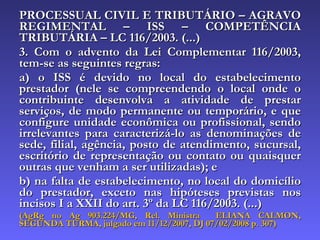 PROCESSUAL CIVIL E TRIBUTÁRIO – AGRAVO REGIMENTAL – ISS – COMPETÊNCIA TRIBUTÁRIA – LC 116/2003. (...) 3. Com o advento da Lei Complementar 116/2003, tem-se as seguintes regras:  a) o ISS é devido no local do estabelecimento prestador (nele se compreendendo o local onde o contribuinte desenvolva a atividade de prestar serviços, de modo permanente ou temporário, e que configure unidade econômica ou profissional, sendo irrelevantes para caracterizá-lo as denominações de sede, filial, agência, posto de atendimento, sucursal, escritório de representação ou contato ou quaisquer outras que venham a ser utilizadas); e  b) na falta de estabelecimento, no local do domicílio do prestador, exceto nas hipóteses previstas nos incisos I a XXII do art. 3º da LC 116/2003. (...)  (AgRg no Ag 903.224/MG, Rel. Ministra  ELIANA CALMON, SEGUNDA TURMA, julgado em 11/12/2007, DJ 07/02/2008 p. 307) 