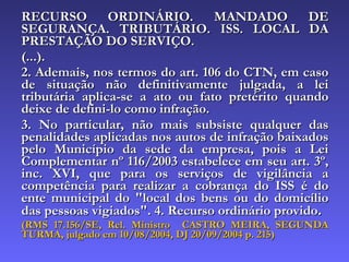 RECURSO ORDINÁRIO. MANDADO DE SEGURANÇA. TRIBUTÁRIO. ISS. LOCAL DA PRESTAÇÃO DO SERVIÇO. (...). 2. Ademais, nos termos do art. 106 do CTN, em caso de situação não definitivamente julgada, a lei tributária aplica-se a ato ou fato pretérito quando deixe de defini-lo como infração. 3. No particular, não mais subsiste qualquer das penalidades aplicadas nos autos de infração baixados pelo Município da sede da empresa, pois a Lei Complementar nº 116/2003 estabelece em seu art. 3º, inc. XVI, que para os serviços de vigilância a competência para realizar a cobrança do ISS é do ente municipal do "local dos bens ou do domicílio das pessoas vigiados". 4. Recurso ordinário provido . (RMS 17.156/SE, Rel. Ministro  CASTRO MEIRA, SEGUNDA TURMA, julgado em 10/08/2004, DJ 20/09/2004 p. 215) 