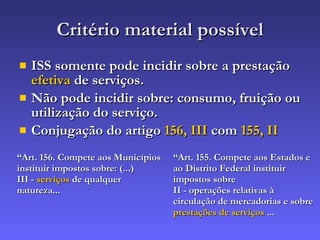 Critério material possível ISS somente pode incidir sobre a prestação  efetiva  de serviços. Não pode incidir sobre: consumo, fruição ou utilização do serviço. Conjugação do artigo  156, III  com  155, II “ Art. 156. Compete aos Municípios instituir impostos sobre: (...) III -  serviços  de qualquer natureza... “ Art. 155. Compete aos Estados e ao Distrito Federal instituir impostos sobre   II - operações relativas à circulação de mercadorias e sobre   prestações de serviços  ... 