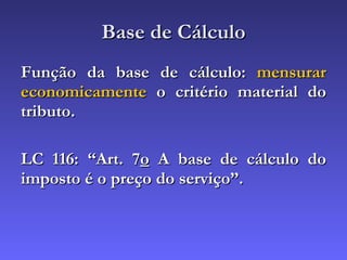 Base de Cálculo Função da base de cálculo:  mensurar economicamente  o critério material do tributo. LC 116: “Art. 7 o  A base de cálculo do imposto é o preço do serviço”. 